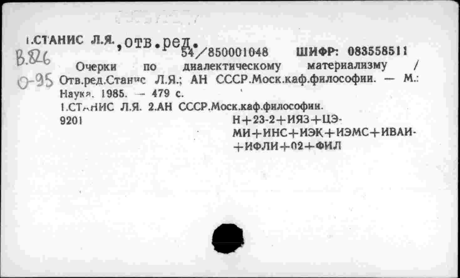 ﻿1.С1АНИС <Л.Я. отв.ред,
12 Г? /	’ н 54 /850001048 ШИФР: 083558511
Очерки по диалектическому материализму / Отв.ред.Стан«с Л.Я.; АН СССР.Моск.каф.философии. — М.: Наукя. 1985. — 479 с.
1.СТлНИС Л.Я. 2.АН СССР.Моск.каф.философии.
9201	Н+23-2+ИЯЗ+ЦЭ-
МИ+И НС+ИЭК+ИЭМС+ИВ АИ-
4-ИФЛИ 4-024-ФИЛ